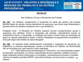 197
SEÇÃO XII
Das Caldeiras, Fornos e Recipientes sob Pressão
Art .187 - As caldeiras, equipamentos e recipientes em geral que operam sob pressão
deverão dispor de válvula e outros dispositivos de segurança, que evitem seja ultrapassada a
pressão interna de trabalho compatível com a sua resistência.
Parágrafo único - O Ministério do Trabalho expedirá normas complementares quanto à
segurança das caldeiras, fornos e recipientes sob pressão, especialmente quanto ao
revestimento interno, à localização, à ventilação dos locais e outros meios de eliminação de
gases ou vapores prejudiciais à saúde, e demais instalações ou equipamentos necessários à
execução segura das tarefas de cada empregado.
Art .188 - As caldeiras serão periodicamente submetidas a inspeções de segurança, por
engenheiro ou empresa especializada, inscritos no Ministério do Trabalho, de conformidade
com as instruções que, para esse fim, forem expedidas.
§ 1º - Toda caldeira será acompanhada de "Prontuário", com documentação original
do fabricante, abrangendo, no mínimo: especificação técnica, desenhos, detalhes, provas e
testes realizados durante a fabricação e a montagem, características funcionais e a pressão
máxima de trabalho permitida (PMTP), esta última indicada, em local visível, na própria
caldeira.
LEI Nº 6.514/77 - RELATIVO A SEGURANÇA E
MEDICINA DO TRABALHO E DÁ OUTRAS
PROVIDÊNCIAS.
 