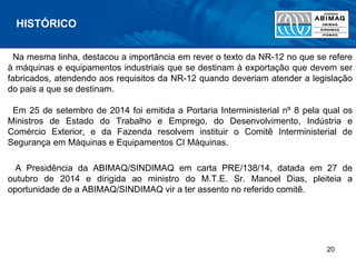Na mesma linha, destacou a importância em rever o texto da NR-12 no que se refere
à máquinas e equipamentos industriais que se destinam à exportação que devem ser
fabricados, atendendo aos requisitos da NR-12 quando deveriam atender a legislação
do pais a que se destinam.
Em 25 de setembro de 2014 foi emitida a Portaria Interministerial nº 8 pela qual os
Ministros de Estado do Trabalho e Emprego, do Desenvolvimento, Indústria e
Comércio Exterior, e da Fazenda resolvem instituir o Comitê Interministerial de
Segurança em Máquinas e Equipamentos CI Máquinas.
A Presidência da ABIMAQ/SINDIMAQ em carta PRE/138/14, datada em 27 de
outubro de 2014 e dirigida ao ministro do M.T.E. Sr. Manoel Dias, pleiteia a
oportunidade de a ABIMAQ/SINDIMAQ vir a ter assento no referido comitê.
HISTÓRICO
20
 