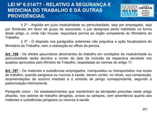 201
§ 2º - Argüida em juízo insalubridade ou periculosidade, seja por empregado, seja
por Sindicato em favor de grupo de associado, o juiz designará perito habilitado na forma
deste artigo, e, onde não houver, requisitará perícia ao órgão competente do Ministério do
Trabalho.
§ 3º - O disposto nos parágrafos anteriores não prejudica a ação fiscalizadora do
Ministério do Trabalho, nem a realização ex officio da perícia.
Art .196 - Os efeitos pecuniários decorrentes do trabalho em condições de insalubridade ou
periculosidade serão devidos a contar da data da inclusão da respectiva atividade nos
quadros aprovados pelo Ministro do Trabalho, respeitadas as normas do artigo 11.
Art .197 - Os materiais e substâncias empregados, manipulados ou transportados nos locais
de trabalho, quando perigosos ou nocivos à saúde, devem conter, no rótulo, sua composição,
recomendações de socorro imediato e o símbolo de perigo correspondente, segundo a
padronização internacional.
Parágrafo único - Os estabelecimentos que mantenham as atividades previstas neste artigo
afixarão, nos setores de trabalho atingidas, avisos ou cartazes, com advertência quanto aos
materiais e substâncias perigosos ou nocivos à saúde.
LEI Nº 6.514/77 - RELATIVO A SEGURANÇA E
MEDICINA DO TRABALHO E DÁ OUTRAS
PROVIDÊNCIAS.
 
