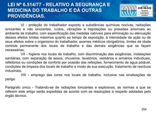 204
VI - proteção do trabalhador exposto a substâncias químicas nocivas, radiações
ionizantes e não ionizantes, ruídos, vibrações e trepidações ou pressões anormais ao
ambiente de trabalho, com especificação das medidas cabíveis para eliminação ou atenuação
desses efeitos limites máximos quanto ao tempo de exposição, à intensidade da ação ou de
seus efeitos sobre o organismo do trabalhador, exames médicos obrigatórios, limites de idade
controle permanente dos locais de trabalho e das demais exigências que se façam
necessárias;
VII - higiene nos locais de trabalho, com discriminação das exigências, instalações
sanitárias, com separação de sexos, chuveiros, lavatórios, vestiários e armários individuais,
refeitórios ou condições de conforto por ocasião das refeições, fornecimento de água potável,
condições de limpeza dos locais de trabalho e modo de sua execução, tratamento de resíduos
industriais;
VIII - emprego das cores nos locais de trabalho, inclusive nas sinalizações de
perigo.
Parágrafo único - Tratando-se de radiações ionizantes e explosivos, as normas a que se
referem este artigo serão expedidas de acordo com as resoluções a respeito adotadas pelo
órgão técnico.
LEI Nº 6.514/77 - RELATIVO A SEGURANÇA E
MEDICINA DO TRABALHO E DÁ OUTRAS
PROVIDÊNCIAS.
 