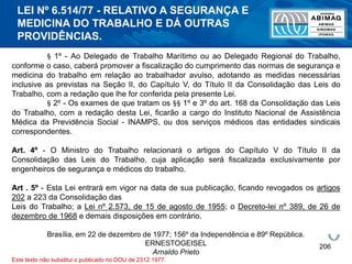206
§ 1º - Ao Delegado de Trabalho Marítimo ou ao Delegado Regional do Trabalho,
conforme o caso, caberá promover a fiscalização do cumprimento das normas de segurança e
medicina do trabalho em relação ao trabalhador avulso, adotando as medidas necessárias
inclusive as previstas na Seção II, do Capítulo V, do Título II da Consolidação das Leis do
Trabalho, com a redação que lhe for conferida pela presente Lei.
§ 2º - Os exames de que tratam os §§ 1º e 3º do art. 168 da Consolidação das Leis
do Trabalho, com a redação desta Lei, ficarão a cargo do Instituto Nacional de Assistência
Médica da Previdência Social - INAMPS, ou dos serviços médicos das entidades sindicais
correspondentes.
Art. 4º - O Ministro do Trabalho relacionará o artigos do Capítulo V do Título II da
Consolidação das Leis do Trabalho, cuja aplicação será fiscalizada exclusivamente por
engenheiros de segurança e médicos do trabalho.
Art . 5º - Esta Lei entrará em vigor na data de sua publicação, ficando revogados os artigos
202 a 223 da Consolidação das
Leis do Trabalho; a Lei nº 2.573, de 15 de agosto de 1955; o Decreto-lei nº 389, de 26 de
dezembro de 1968 e demais disposições em contrário.
Brasília, em 22 de dezembro de 1977; 156º da Independência e 89º República.
ERNESTOGEISEL
Arnaldo Prieto
Este texto não substitui o publicado no DOU de 2312.1977.
LEI Nº 6.514/77 - RELATIVO A SEGURANÇA E
MEDICINA DO TRABALHO E DÁ OUTRAS
PROVIDÊNCIAS.
 