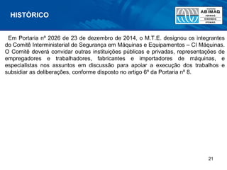 Em Portaria nº 2026 de 23 de dezembro de 2014, o M.T.E. designou os integrantes
do Comitê Interministerial de Segurança em Máquinas e Equipamentos – CI Máquinas.
O Comitê deverá convidar outras instituições públicas e privadas, representações de
empregadores e trabalhadores, fabricantes e importadores de máquinas, e
especialistas nos assuntos em discussão para apoiar a execução dos trabalhos e
subsidiar as deliberações, conforme disposto no artigo 6º da Portaria nº 8.
HISTÓRICO
21
 