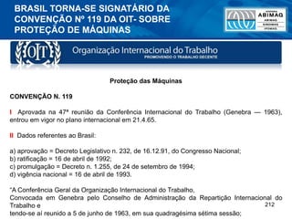212
Proteção das Máquinas
CONVENÇÃO N. 119
I Aprovada na 47ª reunião da Conferência Internacional do Trabalho (Genebra — 1963),
entrou em vigor no plano internacional em 21.4.65.
II Dados referentes ao Brasil:
a) aprovação = Decreto Legislativo n. 232, de 16.12.91, do Congresso Nacional;
b) ratificação = 16 de abril de 1992;
c) promulgação = Decreto n. 1.255, de 24 de setembro de 1994;
d) vigência nacional = 16 de abril de 1993.
“A Conferência Geral da Organização Internacional do Trabalho,
Convocada em Genebra pelo Conselho de Administração da Repartição Internacional do
Trabalho e
tendo-se aí reunido a 5 de junho de 1963, em sua quadragésima sétima sessão;
BRASIL TORNA-SE SIGNATÁRIO DA
CONVENÇÃO Nº 119 DA OIT- SOBRE
PROTEÇÃO DE MÁQUINAS
 