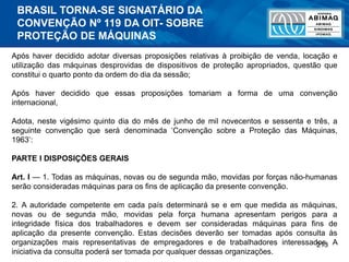 213
Após haver decidido adotar diversas proposições relativas à proibição de venda, locação e
utilização das máquinas desprovidas de dispositivos de proteção apropriados, questão que
constitui o quarto ponto da ordem do dia da sessão;
Após haver decidido que essas proposições tomariam a forma de uma convenção
internacional,
Adota, neste vigésimo quinto dia do mês de junho de mil novecentos e sessenta e três, a
seguinte convenção que será denominada ‘Convenção sobre a Proteção das Máquinas,
1963’:
PARTE I DISPOSIÇÕES GERAIS
Art. I — 1. Todas as máquinas, novas ou de segunda mão, movidas por forças não-humanas
serão consideradas máquinas para os fins de aplicação da presente convenção.
2. A autoridade competente em cada país determinará se e em que medida as máquinas,
novas ou de segunda mão, movidas pela força humana apresentam perigos para a
integridade física dos trabalhadores e devem ser consideradas máquinas para fins de
aplicação da presente convenção. Estas decisões deverão ser tomadas após consulta às
organizações mais representativas de empregadores e de trabalhadores interessados. A
iniciativa da consulta poderá ser tomada por qualquer dessas organizações.
BRASIL TORNA-SE SIGNATÁRIO DA
CONVENÇÃO Nº 119 DA OIT- SOBRE
PROTEÇÃO DE MÁQUINAS
 