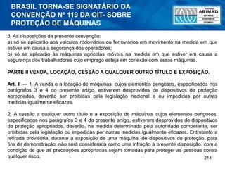 214
3. As disposições da presente convenção:
a) só se aplicarão aos veículos rodoviários ou ferroviários em movimento na medida em que
estiver em causa a segurança dos operadores;
b) só se aplicarão às máquinas agrícolas móveis na medida em que estiver em causa a
segurança dos trabalhadores cujo emprego esteja em conexão com essas máquinas.
PARTE II VENDA, LOCAÇÃO, CESSÃO A QUALQUER OUTRO TÍTULO E EXPOSIÇÃO.
Art. II — 1. A venda e a locação de máquinas, cujos elementos perigosos, especificados nos
parágrafos 3 e 4 do presente artigo, estiverem desprovidos de dispositivos de proteção
apropriados, deverão ser proibidas pela legislação nacional e ou impedidas por outras
medidas igualmente eficazes.
2. A cessão a qualquer outro título e a exposição de máquinas cujos elementos perigosos,
especificados nos parágrafos 3 e 4 do presente artigo, estiverem desprovidos de dispositivos
de proteção apropriados, deverão, na medida determinada pela autoridade competente, ser
proibidas pela legislação ou impedidas por outras medidas igualmente eficazes. Entretanto a
retirada provisória, durante a exposição de uma máquina, de dispositivos de proteção, para
fins de demonstração, não será considerada como uma infração à presente disposição, com a
condição de que as precauções apropriadas sejam tomadas para proteger as pessoas contra
qualquer risco.
BRASIL TORNA-SE SIGNATÁRIO DA
CONVENÇÃO Nº 119 DA OIT- SOBRE
PROTEÇÃO DE MÁQUINAS
 