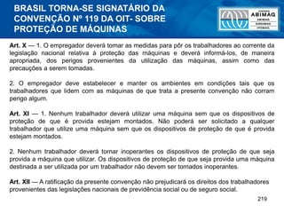 219
Art. X — 1. O empregador deverá tomar as medidas para pôr os trabalhadores ao corrente da
legislação nacional relativa à proteção das máquinas e deverá informá-los, de maneira
apropriada, dos perigos provenientes da utilização das máquinas, assim como das
precauções a serem tomadas.
2. O empregador deve estabelecer e manter os ambientes em condições tais que os
trabalhadores que lidem com as máquinas de que trata a presente convenção não corram
perigo algum.
Art. XI — 1. Nenhum trabalhador deverá utilizar uma máquina sem que os dispositivos de
proteção de que é provida estejam montados. Não poderá ser solicitado a qualquer
trabalhador que utilize uma máquina sem que os dispositivos de proteção de que é provida
estejam montados.
2. Nenhum trabalhador deverá tornar inoperantes os dispositivos de proteção de que seja
provida a máquina que utilizar. Os dispositivos de proteção de que seja provida uma máquina
destinada a ser utilizada por um trabalhador não devem ser tornados inoperantes.
Art. XII — A ratificação da presente convenção não prejudicará os direitos dos trabalhadores
provenientes das legislações nacionais de previdência social ou de seguro social.
BRASIL TORNA-SE SIGNATÁRIO DA
CONVENÇÃO Nº 119 DA OIT- SOBRE
PROTEÇÃO DE MÁQUINAS
 
