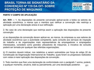 221
PARTE V CAMPO DE APLICAÇÃO
Art. XVII — 1. As disposições da presente convenção aplicar-se-ão a todos os setores da
atividade econômica, a menos que o membro que ratificar a convenção não restrinja a
aplicação por uma declaração anexa à sua ratificação.
2. No caso de uma declaração que restrinja assim a aplicação das disposições da presente
convenção:
a) as disposições da convenção devem aplicar-se, ao menos, às empresas ou aos setores de
atividade econômica que a autoridade competente, após consulta aos serviços de inspeção
do trabalho e às organizações mais representativas de empregadores e empregados
interessados, considere como grandes utilizadores de máquinas; a iniciativa de consulta
poderá ser tomada por qualquer das referidas organizações;
b) O membro deverá indicar, nos relatórios a serem submetidos por força do artigo 22 da
Constituição da Organização Internacional do Trabalho, quais foram os progressos realizados
com vistas à maior aplicação das disposições da convenção.
3. Todo membro que fizer uma declaração de conformidade com o parágrafo 1 acima, poderá,
a qualquer momento, anulá-la, total ou parcialmente, por uma declaração posterior.
BRASIL TORNA-SE SIGNATÁRIO DA
CONVENÇÃO Nº 119 DA OIT- SOBRE
PROTEÇÃO DE MÁQUINAS
 