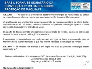 224
Art. XXIV — 1. No caso de a Conferência adotar nova convenção de revisão total ou parcial
da presente convenção, e a menos que a nova convenção disponha diferentemente:
a) a ratificação, por um Membro, da nova convenção de revisão acarretará, de pleno direito,
não obstante o art. 17 acima, denúncia imediata da presente convenção quando a nova
convenção de revisão tiver entrado em vigor;
b) a partir da data da entrada em vigor da nova convenção de revisão, a presente convenção
cessará de estar aberta à ratificação dos Membros.
2. A presente convenção ficará, em qualquer caso, em vigor, na forma e no conteúdo, para os
Membros que a tiverem ratificado e que não tiverem ratificado a convenção de revisão.
Art. XXV — As versões em francês e em inglês do texto da presente convenção fazem
igualmente fé."
Texto extraído do livro “Convenções da OIT” de Arnaldo Süssekind, 2ª edição, 1998. 338p.
Gentilmente cedido pela Ed. LTR.
Segurança e Saúde no Trabalho
http://www.oitbrasil.org.br/node/477
BRASIL TORNA-SE SIGNATÁRIO DA
CONVENÇÃO Nº 119 DA OIT- SOBRE
PROTEÇÃO DE MÁQUINAS
 