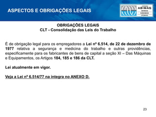 23
ASPECTOS E OBRIGAÇÕES LEGAIS
OBRIGAÇÕES LEGAIS
CLT - Consolidação das Leis do Trabalho
É de obrigação legal para os empregadores a Lei nº 6.514, de 22 de dezembro de
1977 relativa a segurança e medicina do trabalho e outras providências,
especificamente para os fabricantes de bens de capital a seção XI – Das Máquinas
e Equipamentos, os Artigos 184, 185 e 186 da CLT.
Lei atualmente em vigor.
Veja a Lei nº 6.514/77 na íntegra no ANEXO D.
 