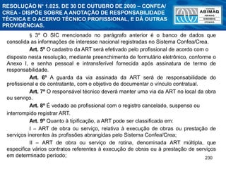 230
§ 3º O SIC mencionado no parágrafo anterior é o banco de dados que
consolida as informações de interesse nacional registradas no Sistema Confea/Crea.
Art. 5º O cadastro da ART será efetivado pelo profissional de acordo com o
disposto nesta resolução, mediante preenchimento de formulário eletrônico, conforme o
Anexo I, e senha pessoal e intransferível fornecida após assinatura de termo de
responsabilidade.
Art. 6º A guarda da via assinada da ART será de responsabilidade do
profissional e do contratante, com o objetivo de documentar o vínculo contratual.
Art. 7º O responsável técnico deverá manter uma via da ART no local da obra
ou serviço.
Art. 8º É vedado ao profissional com o registro cancelado, suspenso ou
interrompido registrar ART.
Art. 9º Quanto à tipificação, a ART pode ser classificada em:
I – ART de obra ou serviço, relativa à execução de obras ou prestação de
serviços inerentes às profissões abrangidas pelo Sistema Confea/Crea;
II – ART de obra ou serviço de rotina, denominada ART múltipla, que
especifica vários contratos referentes à execução de obras ou à prestação de serviços
em determinado período;
RESOLUÇÃO N° 1.025, DE 30 DE OUTUBRO DE 2009 – CONFEA/
CREA - DISPÕE SOBRE A ANOTAÇÃO DE RESPONSABILIDADE
TÉCNICA E O ACERVO TÉCNICO PROFISSIONAL, E DÁ OUTRAS
PROVIDÊNCIAS.
 