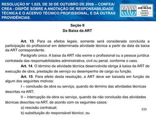 233
Seção II
Da Baixa da ART
Art. 13. Para os efeitos legais, somente será considerada concluída a
participação do profissional em determinada atividade técnica a partir da data da baixa
da ART correspondente.
Parágrafo único. A baixa da ART não exime o profissional ou a pessoa jurídica
contratada das responsabilidades administrativa, civil ou penal, conforme o caso.
Art. 14. O término da atividade técnica desenvolvida obriga à baixa da ART de
execução de obra, prestação de serviço ou desempenho de cargo ou função.
Art. 15. Para efeito desta resolução, a ART deve ser baixada em função de
algum dos seguintes motivos:
I – conclusão da obra ou serviço, quando do término das atividades técnicas
descritas na ART;
II – interrupção da obra ou serviço, quando da não conclusão das atividades
técnicas descritas na ART, de acordo com os seguintes casos:
a) rescisão contratual;
b) substituição do responsável técnico; ou
RESOLUÇÃO N° 1.025, DE 30 DE OUTUBRO DE 2009 – CONFEA/
CREA - DISPÕE SOBRE A ANOTAÇÃO DE RESPONSABILIDADE
TÉCNICA E O ACERVO TÉCNICO PROFISSIONAL, E DÁ OUTRAS
PROVIDÊNCIAS.
 