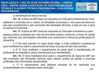 234
c) paralisação da obra e serviço.
Art. 16. A baixa da ART deve ser requerida ao Crea pelo profissional por meio
eletrônico e instruída com o motivo, as atividades concluídas e, nos casos de baixa em
que seja caracterizada a não conclusão das atividades técnicas, a fase em que a obra
ou serviço se encontrar.
Art. 17. A baixa de ART pode ser requerida ao Crea pelo contratante ou pela
pessoa jurídica contratada por meio de formulário próprio, conforme o Anexo III, desde
que instruída com informações suficientes que comprovem a inércia do profissional em
requerê-la.
§ 1º No caso previsto no caput deste artigo, o Crea notificará o profissional
para manifestar-se sobre o requerimento de baixa no prazo de dez dias corridos.
§ 2º O Crea analisará o requerimento de baixa após a manifestação do
profissional ou esgotado o prazo previsto para sua manifestação.
Art. 18. O Crea manifestar-se-á sobre o requerimento de baixa de ART por
não conclusão das atividades técnicas após efetuar análise do pedido e eventual
verificação das informações apresentadas.
§ 1º O requerimento será deferido somente se for verificada sua
compatibilidade com o disposto nesta resolução.
RESOLUÇÃO N° 1.025, DE 30 DE OUTUBRO DE 2009 – CONFEA/
CREA - DISPÕE SOBRE A ANOTAÇÃO DE RESPONSABILIDADE
TÉCNICA E O ACERVO TÉCNICO PROFISSIONAL, E DÁ OUTRAS
PROVIDÊNCIAS.
 
