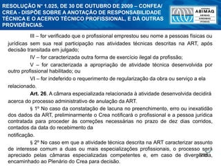 238
III – for verificado que o profissional emprestou seu nome a pessoas físicas ou
jurídicas sem sua real participação nas atividades técnicas descritas na ART, após
decisão transitada em julgado;
IV – for caracterizada outra forma de exercício ilegal da profissão;
V – for caracterizada a apropriação de atividade técnica desenvolvida por
outro profissional habilitado; ou
VI – for indeferido o requerimento de regularização da obra ou serviço a ela
relacionado.
Art. 26. A câmara especializada relacionada à atividade desenvolvida decidirá
acerca do processo administrativo de anulação da ART.
§ 1º No caso da constatação de lacuna no preenchimento, erro ou inexatidão
dos dados da ART, preliminarmente o Crea notificará o profissional e a pessoa jurídica
contratada para proceder às correções necessárias no prazo de dez dias corridos,
contados da data do recebimento da
notificação.
§ 2º No caso em que a atividade técnica descrita na ART caracterizar assunto
de interesse comum a duas ou mais especializações profissionais, o processo será
apreciado pelas câmaras especializadas competentes e, em caso de divergência,
encaminhado ao Plenário do Crea para decisão.
RESOLUÇÃO N° 1.025, DE 30 DE OUTUBRO DE 2009 – CONFEA/
CREA - DISPÕE SOBRE A ANOTAÇÃO DE RESPONSABILIDADE
TÉCNICA E O ACERVO TÉCNICO PROFISSIONAL, E DÁ OUTRAS
PROVIDÊNCIAS.
 