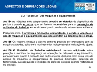 24
CLT - Seção XI - Das máquinas e equipamentos
Art.184 As máquinas e os equipamentos deverão ser dotados de dispositivos de
partida e parada e outros que se fizerem necessários para a prevenção de
acidentes do trabalho, especialmente quanto ao risco de acionamento acidental.
Parágrafo único. É proibida a fabricação, a importação, a venda, a locação e o
uso de máquinas e equipamentos que não atendam ao disposto neste artigo.
Art.185 Os reparos, limpeza e ajustes somente poderão ser executados com as
máquinas paradas, salvo se o movimento for indispensável à realização do ajuste.
Art.186 O Ministério do Trabalho estabelecerá normas adicionais sobre
proteção e medidas de segurança na operação de máquinas e equipamentos,
especialmente quanto à proteção das partes móveis, distância entre estas, vias de
acesso às máquinas e equipamentos de grandes dimensões, emprego de
ferramentas, sua adequação e medidas de proteção exigidas quando motorizadas
ou elétricas.
ASPECTOS E OBRIGAÇÕES LEGAIS
 