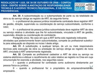 240
Art. 30. A subcontratação ou a subempreitada de parte ou da totalidade da
obra ou do serviço obriga ao registro de ART, da seguinte forma:
I – o profissional da pessoa jurídica inicialmente contratada deve registrar ART
de gestão, direção, supervisão ou coordenação do serviço subcontratado, conforme o
caso;
II – o profissional da pessoa jurídica subcontratada deve registrar ART de obra
ou serviço relativa à atividade que lhe foi subcontratada, vinculada à ART de gestão,
supervisão, direção ou coordenação do contratante.
Parágrafo único. No caso em que a ART tenha sido registrada indicando
atividades que posteriormente foram subcontratadas, compete ao profissional substituí-
la para adequação ao disposto no inciso I deste artigo.
Art. 31. A substituição, a qualquer tempo, de um ou mais responsáveis
técnicos pela execução da obra ou prestação do serviço obriga ao registro de nova
ART, vinculada à ART anteriormente registrada.
Art. 32. Compete ao profissional cadastrar a ART de obra ou serviço no
sistema eletrônico e efetuar o recolhimento do valor relativo ao registro no Crea em cuja
circunscrição for exercida a atividade, nos seguintes casos:
I – quando o profissional for contratado como autônomo diretamente por
pessoa física ou jurídica;
II – quando o profissional for o proprietário do empreendimento ou
empresário.
RESOLUÇÃO N° 1.025, DE 30 DE OUTUBRO DE 2009 – CONFEA/
CREA - DISPÕE SOBRE A ANOTAÇÃO DE RESPONSABILIDADE
TÉCNICA E O ACERVO TÉCNICO PROFISSIONAL, E DÁ OUTRAS
PROVIDÊNCIAS.
 
