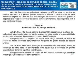 241
Art. 33. Compete ao profissional cadastrar a ART de obra ou serviço no
sistema eletrônico e à pessoa jurídica contratada efetuar o recolhimento do valor
relativo ao registro no Crea em cuja circunscrição for exercida a atividade, quando o
responsável técnico desenvolver atividades técnicas em nome da pessoa jurídica com a
qual mantenha vínculo.
Seção VI
Da ART de Obra ou Serviço de Rotina
Art. 34. Caso não deseje registrar diversas ARTs específicas, é facultado ao
profissional que execute obras ou preste serviços de rotina anotar a responsabilidade
técnica pelas atividades desenvolvidas por meio da ART múltipla.
Parágrafo único. O disposto no caput deste artigo também se aplica ao
serviço de rotina executado por profissional integrante do quadro técnico de pessoa
jurídica.
Art. 35. Para efeito desta resolução, a atividade técnica relacionada à obra ou
ao serviço de rotina pode ser caracterizada como aquela que é executada em grande
quantidade ou de forma repetitiva e continuada.
Parágrafo único. Poderá ser objeto de ART múltipla contrato cuja prestação
do serviço seja caracterizada como periódica.
RESOLUÇÃO N° 1.025, DE 30 DE OUTUBRO DE 2009 – CONFEA/
CREA - DISPÕE SOBRE A ANOTAÇÃO DE RESPONSABILIDADE
TÉCNICA E O ACERVO TÉCNICO PROFISSIONAL, E DÁ OUTRAS
PROVIDÊNCIAS.
 