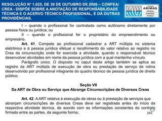 243
I – quando o profissional for contratado como autônomo diretamente por
pessoa física ou jurídica; ou
II – quando o profissional for o proprietário do empreendimento ou
empresário.
Art. 41. Compete ao profissional cadastrar a ART múltipla no sistema
eletrônico e à pessoa jurídica efetuar o recolhimento do valor relativo ao registro no
Crea da circunscrição onde for exercida a atividade, quando o responsável técnico
desenvolver atividades em nome da pessoa jurídica com a qual mantenha vínculo.
Parágrafo único. O disposto no caput deste artigo também se aplica ao
registro da ART múltipla de execução de obra ou prestação de serviço de rotina
desenvolvido por profissional integrante do quadro técnico de pessoa jurídica de direito
público.
Seção VII
Da ART de Obra ou Serviço que Abrange Circunscrições de Diversos Creas
Art. 42. A ART relativa à execução de obras ou à prestação de serviços que
abranjam circunscrições de diversos Creas deve ser registrada antes do início da
respectiva atividade técnica, de acordo com as informações constantes do contrato
firmado entre as partes, da seguinte forma:.
RESOLUÇÃO N° 1.025, DE 30 DE OUTUBRO DE 2009 – CONFEA/
CREA - DISPÕE SOBRE A ANOTAÇÃO DE RESPONSABILIDADE
TÉCNICA E O ACERVO TÉCNICO PROFISSIONAL, E DÁ OUTRAS
PROVIDÊNCIAS.
 
