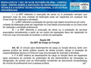 244
I – a ART referente à execução de obras ou à prestação serviços que
abranjam mais de uma unidade da federação pode ser registrada em qualquer dos
Creas onde for realizada a atividade;
II – a ART referente à prestação de serviço cujo objeto encontra-se em outra
unidade da federação pode ser registrada no Crea desta circunscrição ou no Crea onde
for realizada a atividade profissional;
III – a ART referente à execução de obras ou à prestação de serviços
executados remotamente a partir de um centro de operações deve ser registrada no
Crea em cuja circunscrição se localizar o centro de operações.
Seção VIII
Da ART de Cargo ou Função
Art. 43. O vínculo para desempenho de cargo ou função técnica, tanto com
pessoa jurídica de direito público quanto de direito privado, obriga à anotação de
responsabilidade técnica no Crea em cuja circunscrição for exercida a atividade.
§ 1º A ART relativa ao desempenho de cargo ou função deve ser registrada
após assinatura do contrato ou publicação do ato administrativo de nomeação ou
designação, de acordo com as informações constantes do documento comprobatório
de vínculo do profissional com a pessoa jurídica.
RESOLUÇÃO N° 1.025, DE 30 DE OUTUBRO DE 2009 – CONFEA/
CREA - DISPÕE SOBRE A ANOTAÇÃO DE RESPONSABILIDADE
TÉCNICA E O ACERVO TÉCNICO PROFISSIONAL, E DÁ OUTRAS
PROVIDÊNCIAS.
 