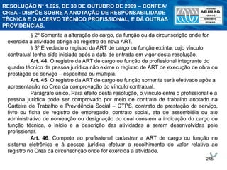 245
§ 2º Somente a alteração do cargo, da função ou da circunscrição onde for
exercida a atividade obriga ao registro de nova ART.
§ 3º É vedado o registro da ART de cargo ou função extinta, cujo vínculo
contratual tenha sido iniciado após a data de entrada em vigor desta resolução.
Art. 44. O registro da ART de cargo ou função de profissional integrante do
quadro técnico da pessoa jurídica não exime o registro de ART de execução de obra ou
prestação de serviço – específica ou múltipla.
Art. 45. O registro da ART de cargo ou função somente será efetivado após a
apresentação no Crea da comprovação do vínculo contratual.
Parágrafo único. Para efeito desta resolução, o vínculo entre o profissional e a
pessoa jurídica pode ser comprovado por meio de contrato de trabalho anotado na
Carteira de Trabalho e Previdência Social – CTPS, contrato de prestação de serviço,
livro ou ficha de registro de empregado, contrato social, ata de assembléia ou ato
administrativo de nomeação ou designação do qual constem a indicação do cargo ou
função técnica, o início e a descrição das atividades a serem desenvolvidas pelo
profissional.
Art. 46. Compete ao profissional cadastrar a ART de cargo ou função no
sistema eletrônico e à pessoa jurídica efetuar o recolhimento do valor relativo ao
registro no Crea da circunscrição onde for exercida a atividade.
RESOLUÇÃO N° 1.025, DE 30 DE OUTUBRO DE 2009 – CONFEA/
CREA - DISPÕE SOBRE A ANOTAÇÃO DE RESPONSABILIDADE
TÉCNICA E O ACERVO TÉCNICO PROFISSIONAL, E DÁ OUTRAS
PROVIDÊNCIAS.
 