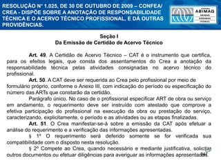 247
Seção I
Da Emissão de Certidão de Acervo Técnico
Art. 49. A Certidão de Acervo Técnico – CAT é o instrumento que certifica,
para os efeitos legais, que consta dos assentamentos do Crea a anotação da
responsabilidade técnica pelas atividades consignadas no acervo técnico do
profissional.
Art. 50. A CAT deve ser requerida ao Crea pelo profissional por meio de
formulário próprio, conforme o Anexo III, com indicação do período ou especificação do
número das ARTs que constarão da certidão.
Parágrafo único. No caso de o profissional especificar ART de obra ou serviço
em andamento, o requerimento deve ser instruído com atestado que comprove a
efetiva participação do profissional na execução da obra ou prestação do serviço,
caracterizando, explicitamente, o período e as atividades ou as etapas finalizadas.
Art. 51. O Crea manifestar-se-á sobre a emissão da CAT após efetuar a
análise do requerimento e a verificação das informações apresentadas.
§ 1º O requerimento será deferido somente se for verificada sua
compatibilidade com o disposto nesta resolução.
§ 2º Compete ao Crea, quando necessário e mediante justificativa, solicitar
outros documentos ou efetuar diligências para averiguar as informações apresentadas.
RESOLUÇÃO N° 1.025, DE 30 DE OUTUBRO DE 2009 – CONFEA/
CREA - DISPÕE SOBRE A ANOTAÇÃO DE RESPONSABILIDADE
TÉCNICA E O ACERVO TÉCNICO PROFISSIONAL, E DÁ OUTRAS
PROVIDÊNCIAS.
 