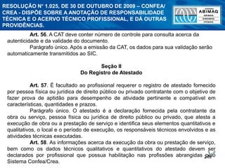 249
Art. 56. A CAT deve conter número de controle para consulta acerca da
autenticidade e da validade do documento.
Parágrafo único. Após a emissão da CAT, os dados para sua validação serão
automaticamente transmitidos ao SIC.
Seção II
Do Registro de Atestado
Art. 57. É facultado ao profissional requerer o registro de atestado fornecido
por pessoa física ou jurídica de direito público ou privado contratante com o objetivo de
fazer prova de aptidão para desempenho de atividade pertinente e compatível em
características, quantidades e prazos.
Parágrafo único. O atestado é a declaração fornecida pela contratante da
obra ou serviço, pessoa física ou jurídica de direito público ou privado, que atesta a
execução de obra ou a prestação de serviço e identifica seus elementos quantitativos e
qualitativos, o local e o período de execução, os responsáveis técnicos envolvidos e as
atividades técnicas executadas.
Art. 58. As informações acerca da execução da obra ou prestação de serviço,
bem como os dados técnicos qualitativos e quantitativos do atestado devem ser
declarados por profissional que possua habilitação nas profissões abrangidas pelo
Sistema Confea/Crea.
RESOLUÇÃO N° 1.025, DE 30 DE OUTUBRO DE 2009 – CONFEA/
CREA - DISPÕE SOBRE A ANOTAÇÃO DE RESPONSABILIDADE
TÉCNICA E O ACERVO TÉCNICO PROFISSIONAL, E DÁ OUTRAS
PROVIDÊNCIAS.
 