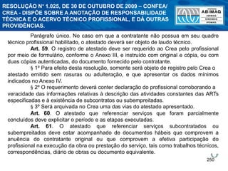 250
Parágrafo único. No caso em que a contratante não possua em seu quadro
técnico profissional habilitado, o atestado deverá ser objeto de laudo técnico.
Art. 59. O registro de atestado deve ser requerido ao Crea pelo profissional
por meio de formulário, conforme o Anexo III, e instruído com original e cópia, ou com
duas cópias autenticadas, do documento fornecido pelo contratante.
§ 1º Para efeito desta resolução, somente será objeto de registro pelo Crea o
atestado emitido sem rasuras ou adulteração, e que apresentar os dados mínimos
indicados no Anexo IV.
§ 2º O requerimento deverá conter declaração do profissional corroborando a
veracidade das informações relativas à descrição das atividades constantes das ARTs
especificadas e à existência de subcontratos ou subempreitadas.
§ 3º Será arquivada no Crea uma das vias do atestado apresentado.
Art. 60. O atestado que referenciar serviços que foram parcialmente
concluídos deve explicitar o período e as etapas executadas.
Art. 61. O atestado que referenciar serviços subcontratados ou
subempreitados deve estar acompanhado de documentos hábeis que comprovem a
anuência do contratante original ou que comprovem a efetiva participação do
profissional na execução da obra ou prestação do serviço, tais como trabalhos técnicos,
correspondências, diário de obras ou documento equivalente.
RESOLUÇÃO N° 1.025, DE 30 DE OUTUBRO DE 2009 – CONFEA/
CREA - DISPÕE SOBRE A ANOTAÇÃO DE RESPONSABILIDADE
TÉCNICA E O ACERVO TÉCNICO PROFISSIONAL, E DÁ OUTRAS
PROVIDÊNCIAS.
 