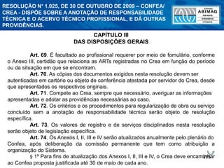 255
CAPÍTULO III
DAS DISPOSIÇÕES GERAIS
Art. 69. É facultado ao profissional requerer por meio de fomulário, conforme
o Anexo III, certidão que relaciona as ARTs registradas no Crea em função do período
ou da situação em que se encontram.
Art. 70. As cópias dos documentos exigidos nesta resolução devem ser
autenticadas em cartório ou objeto de conferência atestada por servidor do Crea, desde
que apresentados os respectivos originais.
Art. 71. Compete ao Crea, sempre que necessário, averiguar as informações
apresentadas e adotar as providências necessárias ao caso.
Art. 72. Os critérios e os procedimentos para regularização de obra ou serviço
concluído sem a anotação de responsabilidade técnica serão objeto de resolução
específica.
Art. 73. Os valores de registro e de serviços disciplinados nesta resolução
serão objeto de legislação específica.
Art. 74. Os Anexos I, II, III e IV serão atualizados anualmente pelo plenário do
Confea, após deliberação da comissão permanente que tem como atribuição a
organização do Sistema.
§ 1º Para fins de atualização dos Anexos I, II, III e IV, o Crea deve encaminhar
ao Confea proposta justificada até 30 de maio de cada ano.
RESOLUÇÃO N° 1.025, DE 30 DE OUTUBRO DE 2009 – CONFEA/
CREA - DISPÕE SOBRE A ANOTAÇÃO DE RESPONSABILIDADE
TÉCNICA E O ACERVO TÉCNICO PROFISSIONAL, E DÁ OUTRAS
PROVIDÊNCIAS.
 