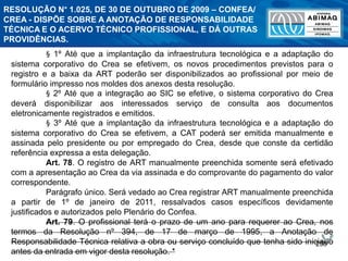 258
§ 1º Até que a implantação da infraestrutura tecnológica e a adaptação do
sistema corporativo do Crea se efetivem, os novos procedimentos previstos para o
registro e a baixa da ART poderão ser disponibilizados ao profissional por meio de
formulário impresso nos moldes dos anexos desta resolução.
§ 2º Até que a integração ao SIC se efetive, o sistema corporativo do Crea
deverá disponibilizar aos interessados serviço de consulta aos documentos
eletronicamente registrados e emitidos.
§ 3º Até que a implantação da infraestrutura tecnológica e a adaptação do
sistema corporativo do Crea se efetivem, a CAT poderá ser emitida manualmente e
assinada pelo presidente ou por empregado do Crea, desde que conste da certidão
referência expressa a esta delegação.
Art. 78. O registro de ART manualmente preenchida somente será efetivado
com a apresentação ao Crea da via assinada e do comprovante do pagamento do valor
correspondente.
Parágrafo único. Será vedado ao Crea registrar ART manualmente preenchida
a partir de 1º de janeiro de 2011, ressalvados casos específicos devidamente
justificados e autorizados pelo Plenário do Confea.
Art. 79. O profissional terá o prazo de um ano para requerer ao Crea, nos
termos da Resolução nº 394, de 17 de março de 1995, a Anotação de
Responsabilidade Técnica relativa a obra ou serviço concluído que tenha sido iniciado
antes da entrada em vigor desta resolução. *
RESOLUÇÃO N° 1.025, DE 30 DE OUTUBRO DE 2009 – CONFEA/
CREA - DISPÕE SOBRE A ANOTAÇÃO DE RESPONSABILIDADE
TÉCNICA E O ACERVO TÉCNICO PROFISSIONAL, E DÁ OUTRAS
PROVIDÊNCIAS.
 