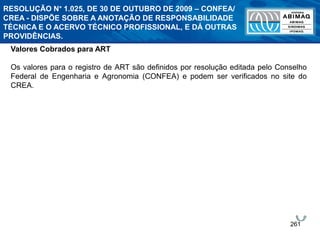 261
Valores Cobrados para ART
Os valores para o registro de ART são definidos por resolução editada pelo Conselho
Federal de Engenharia e Agronomia (CONFEA) e podem ser verificados no site do
CREA.
RESOLUÇÃO N° 1.025, DE 30 DE OUTUBRO DE 2009 – CONFEA/
CREA - DISPÕE SOBRE A ANOTAÇÃO DE RESPONSABILIDADE
TÉCNICA E O ACERVO TÉCNICO PROFISSIONAL, E DÁ OUTRAS
PROVIDÊNCIAS.
 