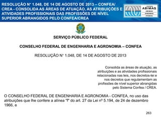 263
SERVIÇO PÚBLICO FEDERAL
CONSELHO FEDERAL DE ENGENHARIA E AGRONOMIA – CONFEA
RESOLUÇÃO N° 1.048, DE 14 DE AGOSTO DE 2013
Consolida as áreas de atuação, as
atribuições e as atividades profissionais
relacionadas nas leis, nos decretos-lei e
nos decretos que regulamentam as
profissões de nível superior abrangidas
pelo Sistema Confea / CREA.
O CONSELHO FEDERAL DE ENGENHARIA E AGRONOMIA - CONFEA, no uso das
atribuições que lhe confere a alínea "f" do art. 27 da Lei nº 5.194, de 24 de dezembro
1966, e
RESOLUÇÃO N° 1.048, DE 14 DE AGOSTO DE 2013 – CONFEA/
CREA - CONSOLIDA AS ÁREAS DE ATUAÇÃO, AS ATRIBUIÇÕES E
ATIVIDADES PROFISSIONAIS DAS PROFISSÕES DE NÍVEL
SUPERIOR ABRANGIDOS PELO CONFEA/CREA
 