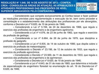 264
- Considerando que compete exclusivamente ao Confea baixar e fazer publicar
as resoluções previstas para regulamentação e execução da lei, bem como proceder a
consolidação e o estabelecimento das atribuições dos profissionais por ele abrangidos,
conforme o Decreto-Lei nº 8.620, de 10 de janeiro de 1946;
- Considerando a Lei nº 5.194, de 24 de dezembro de 1966, que regula o
exercício das profissões de engenheiro e de engenheiro agrônomo;
- Considerando a Lei nº 4.076, de 23 de junho de 1962, que regula o exercício
da profissão de geólogo;
- Considerando a Lei nº 6.664, de 26 de junho de 1979, que disciplina a
profissão de geógrafo;
- Considerando a Lei nº 6.835, de 14 de outubro de 1980, que dispõe sobre o
exercício da profissão de meteorologista;
- Considerando o Decreto nº 23.196, de 12 de outubro de 1933, que regula o
exercício da profissão agronômica;
- Considerando o Decreto nº 23.569, de 11 de dezembro de 1933, que regula o
exercício das profissões de engenheiro e de agrimensor;
- Considerando o Decreto-Lei nº 8.620, de 10 de janeiro de 1946;
- Considerando a Lei nº 4.643, de 31 de maio de 1965, que determina a inclusão
da especialização de engenheiro florestal na enumeração do art. 16 do Decreto-Lei nº
8.620, de 1946;
RESOLUÇÃO N° 1.048, DE 14 DE AGOSTO DE 2013 – CONFEA/
CREA - CONSOLIDA AS ÁREAS DE ATUAÇÃO, AS ATRIBUIÇÕES E
ATIVIDADES PROFISSIONAIS DAS PROFISSÕES DE NÍVEL
SUPERIOR ABRANGIDOS PELO CONFEA/CREA
 