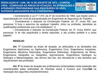 265
- Considerando a Lei nº 7.410, de 27 de novembro de 1985, que dispõe sobre a
especialização em nível de pós-graduação em Engenharia de Segurança do Trabalho;
- Considerando o disposto na Constituição Federal, art. 5º, inciso XIII, que
preconiza “é livre o exercício de qualquer trabalho, ofício ou profissão, atendidas as
qualificações profissionais que a lei estabelecer”; e
- Considerando o disposto na Constituição Federal, art. 5º, inciso XXXVI, que
preconiza “a lei não prejudicará o direito adquirido, o ato jurídico perfeito e a coisa
julgada”;
RESOLVE:
Art. 1º Consolidar as áreas de atuação, as atribuições e as atividades dos
Engenheiros Agrônomos ou Agrônomos, Engenheiros Civis, Engenheiros Industriais,
Engenheiros Mecânico Eletricistas, Engenheiros Eletricistas, Engenheiros de Minas,
Engenheiros Geógrafos ou Geógrafos, Agrimensores, Engenheiros Geólogos ou
Geólogos e Meteorologistas, nos termos das leis, dos decretos-lei e dos decretos que
regulamentam tais profissões.
Art. 2º As áreas de atuação dos profissionais contemplados nesta resolução são
caracterizadas pelas realizações de interesse social e humano que importem na
realização dos seguintes empreendimentos:
RESOLUÇÃO N° 1.048, DE 14 DE AGOSTO DE 2013 – CONFEA/
CREA - CONSOLIDA AS ÁREAS DE ATUAÇÃO, AS ATRIBUIÇÕES E
ATIVIDADES PROFISSIONAIS DAS PROFISSÕES DE NÍVEL
SUPERIOR ABRANGIDOS PELO CONFEA/CREA
 