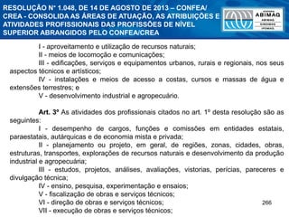 266
I - aproveitamento e utilização de recursos naturais;
II - meios de locomoção e comunicações;
III - edificações, serviços e equipamentos urbanos, rurais e regionais, nos seus
aspectos técnicos e artísticos;
IV - instalações e meios de acesso a costas, cursos e massas de água e
extensões terrestres; e
V - desenvolvimento industrial e agropecuário.
Art. 3º As atividades dos profissionais citados no art. 1º desta resolução são as
seguintes:
I - desempenho de cargos, funções e comissões em entidades estatais,
paraestatais, autárquicas e de economia mista e privada;
II - planejamento ou projeto, em geral, de regiões, zonas, cidades, obras,
estruturas, transportes, explorações de recursos naturais e desenvolvimento da produção
industrial e agropecuária;
III - estudos, projetos, análises, avaliações, vistorias, perícias, pareceres e
divulgação técnica;
IV - ensino, pesquisa, experimentação e ensaios;
V - fiscalização de obras e serviços técnicos;
VI - direção de obras e serviços técnicos;
VII - execução de obras e serviços técnicos;
RESOLUÇÃO N° 1.048, DE 14 DE AGOSTO DE 2013 – CONFEA/
CREA - CONSOLIDA AS ÁREAS DE ATUAÇÃO, AS ATRIBUIÇÕES E
ATIVIDADES PROFISSIONAIS DAS PROFISSÕES DE NÍVEL
SUPERIOR ABRANGIDOS PELO CONFEA/CREA
 