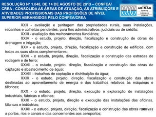 269
XXII - avaliação e peritagem das propriedades rurais, suas instalações,
rebanhos e colheitas pendentes, para fins administrativos, judiciais ou de crédito;
XXIII - avaliação dos melhoramentos fundiários;
XXIV - o estudo, projeto, direção, fiscalização e construção de obras de
drenagem e irrigação;
XXV - o estudo, projeto, direção, fiscalização e construção de edifícios, com
todas as suas obras complementares;
XXVI - o estudo, projeto, direção, fiscalização e construção das estradas de
rodagem e de ferro;
XXVII - o estudo, projeto, direção, fiscalização e construção das obras de
captação e abastecimento de água;
XXVIII - trabalhos de captação e distribuição da água;
XXIX - o estudo, projeto, direção, fiscalização e construção das obras
destinadas ao aproveitamento de energia e dos trabalhos relativos às máquinas e
fábricas;
XXX - o estudo, projeto, direção, execução e exploração de instalações
industriais, fábricas e oficinas;
XXXI - o estudo, projeto, direção e execução das instalações das oficinas,
fábricas e indústrias;
XXXII - o estudo, projeto, direção, fiscalização e construção das obras relativas
a portos, rios e canais e das concernentes aos aeroportos;
RESOLUÇÃO N° 1.048, DE 14 DE AGOSTO DE 2013 – CONFEA/
CREA - CONSOLIDA AS ÁREAS DE ATUAÇÃO, AS ATRIBUIÇÕES E
ATIVIDADES PROFISSIONAIS DAS PROFISSÕES DE NÍVEL
SUPERIOR ABRANGIDOS PELO CONFEA/CREA
 