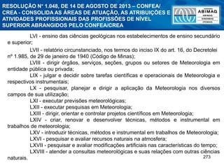 273
LVI - ensino das ciências geológicas nos estabelecimentos de ensino secundário
e superior;
LVII - relatório circunstanciado, nos termos do inciso IX do art. 16, do Decretolei
nº 1.985, de 29 de janeiro de 1940 (Código de Minas);
LVIII - dirigir órgãos, serviços, seções, grupos ou setores de Meteorologia em
entidade pública ou privada;
LIX - julgar e decidir sobre tarefas científicas e operacionais de Meteorologia e
respectivos instrumentais;
LX - pesquisar, planejar e dirigir a aplicação da Meteorologia nos diversos
campos de sua utilização;
LXI - executar previsões meteorológicas;
LXII - executar pesquisas em Meteorologia;
LXIII - dirigir, orientar e controlar projetos científicos em Meteorologia;
LXIV - criar, renovar e desenvolver técnicas, métodos e instrumental em
trabalhos de meteorologia;
LXV - introduzir técnicas, métodos e instrumental em trabalhos de Meteorologia;
LXVI - pesquisar e avaliar recursos naturais na atmosfera;
LXVII - pesquisar e avaliar modificações artificiais nas características do tempo;
LXVIII - atender a consultas meteorológicas e suas relações com outras ciências
naturais.
RESOLUÇÃO N° 1.048, DE 14 DE AGOSTO DE 2013 – CONFEA/
CREA - CONSOLIDA AS ÁREAS DE ATUAÇÃO, AS ATRIBUIÇÕES E
ATIVIDADES PROFISSIONAIS DAS PROFISSÕES DE NÍVEL
SUPERIOR ABRANGIDOS PELO CONFEA/CREA
 