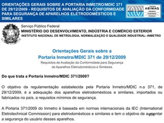 276
ORIENTAÇÕES GERAIS SOBRE A PORTARIA INMETRO/MDIC 371
DE 29/12/2009 - REQUISITOS DE AVALIAÇÃO DA CONFORMIDADE
PARA SEGURANÇA DE APARELHOS ELETRODOMÉSTICOS E
SIMILARES
Serviço Público Federal
MINISTÉRIO DO DESENVOLVIMENTO, INDÚSTRIA E COMÉRCIO EXTERIOR
INSTITUTO NACIONAL DE METROLOGIA, NORMALIZAÇÃO E QUALIDADE INDUSTRIAL- INMETRO
1
Orientações Gerais sobre a
Portaria Inmetro/MDIC 371 de 29/12/2009
Requisitos de Avaliação da Conformidade para Segurança
de Aparelhos Eletrodomésticos e Similares
Do que trata a Portaria Inmetro/MDIC 371/2009?
O objetivo da regulamentação estabelecida pela Portaria Inmetro/MDIC n.o 371, de
29/12/2009, é a adequação dos aparelhos eletrodomésticos e similares, importados ou
fabricados no país, a requisitos mínimos de segurança.
A Portaria 371/2009 do Inmetro é baseada em normas internacionais da IEC (International
Eletrotechnical Commission) para eletrodomésticos e similares e tem o objetivo de aumentar
a segurança do usuário desses aparelhos.
 