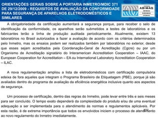 277
A obrigatoriedade da certificação aumentará a segurança porque, para receber o selo de
identificação da conformidade, os aparelhos serão submetidos a testes de laboratórios e os
fabricantes terão a linha de produção auditada periodicamente. Atualmente, existem 13
laboratórios no Brasil autorizados a fazer a avaliação de acordo com os critérios determinados
pelo Inmetro, mas os ensaios podem ser realizados também por laboratórios no exterior, desde
que esses sejam acreditados pela Coordenação-Geral de Acreditação (Cgcre) ou por um
Organismo de Acreditação signatário do Interamerican Accreditation Cooperation – IAAC, do
European Cooperation for Accreditation – EA ou International Laboratory Accreditation Cooperation
– ILAC.
A nova regulamentação ampliou a lista de eletrodomésticos com certificação compulsória
edeixa de fora aqueles que integram o Programa Brasileiro de Etiquetagem (PBE), porque já são
avaliados dentro do programa de avaliação da eficiência energética inclusive quanto aos aspectos
de segurança.
Um processo de certificação, dentro das regras do Inmetro, pode levar entre três e seis meses
para ser concluído. O tempo exato dependerá da complexidade do produto e/ou de uma eventual
adequação a ser implementada para o atendimento às normas e regulamentos aplicáveis. Por
esta razão, é de extrema importância que todos os envolvidos iniciem o processo de atendimento
ao novo regulamento do Inmetro imediatamente.
ORIENTAÇÕES GERAIS SOBRE A PORTARIA INMETRO/MDIC 371
DE 29/12/2009 - REQUISITOS DE AVALIAÇÃO DA CONFORMIDADE
PARA SEGURANÇA DE APARELHOS ELETRODOMÉSTICOS E
SIMILARES
 