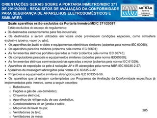 285
Quais aparelhos estão excluídos da Portaria Inmetro/MDIC 371/2009?
Estão excluídos do escopo do regulamento:
 Os destinados exclusivamente para fins industriais;
 Os destinados a serem utilizados em locais onde prevalecem condições especiais, como atmosfera
explosiva (poeira, vapor ou gás);
 Os aparelhos de áudio e vídeo e equipamentos eletrônicos similares (cobertos pela norma IEC 60065);
 Os aparelhos para fins médicos (cobertos pela norma IEC 60601);
 As ferramentas elétricas portáteis operadas a motor (cobertos pela norma IEC 60745);
 Os computadores pessoais e equipamentos similares (cobertos pela norma IEC60950);
 As ferramentas elétricas semi-estacionárias operadas a motor (cobertos pela norma IEC 61029);
 Aparelhos de exposição da pele à radiação UV e IR abrangidos pela norma NBR IEC 60335-2-27;
 Aparelhos de massagem abrangidos pela norma IEC 60335-2-32.
 Projetores e equipamentos similares abrangidos pela IEC 60335-2-56.
 Os aparelhos que já estejam contemplados por Programas de Avaliação da Conformidade específicos já
implementados pelo Inmetro, como a seguir descritos:
o Bebedouros;
o Fogões a gás de uso doméstico;
o Chuveiros elétricos;
o Aparelhos de refrigeração de uso doméstico;
o Condicionadores de ar (janela e split);
o Máquinas de lavar roupa;
o Ventiladores de teto;
o Ventiladores de mesa.
ORIENTAÇÕES GERAIS SOBRE A PORTARIA INMETRO/MDIC 371
DE 29/12/2009 - REQUISITOS DE AVALIAÇÃO DA CONFORMIDADE
PARA SEGURANÇA DE APARELHOS ELETRODOMÉSTICOS E
SIMILARES
 