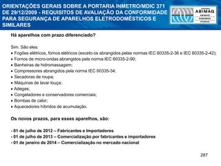 287
Há aparelhos com prazo diferenciado?
Sim. São eles:
 Fogões elétricos, fornos elétricos (exceto os abrangidos pelas normas IEC 60335-2-36 e IEC 60335-2-42);
 Fornos de micro-ondas abrangidos pela norma IEC 60335-2-90;
 Banheiras de hidromassagem;
 Compressores abrangidos pela norma IEC 60335-34;
 Secadoras de roupa;
 Máquinas de lavar louça;
 Adegas;
 Congeladores e conservadores comerciais;
 Bombas de calor;
 Aquecedores híbridos de acumulação.
Os novos prazos, para esses aparelhos, são:
- 01 de julho de 2012 – Fabricantes e Importadores
- 01 de julho de 2013 – Comercialização por fabricantes e importadores
- 01 de janeiro de 2014 – Comercialização no mercado nacional
ORIENTAÇÕES GERAIS SOBRE A PORTARIA INMETRO/MDIC 371
DE 29/12/2009 - REQUISITOS DE AVALIAÇÃO DA CONFORMIDADE
PARA SEGURANÇA DE APARELHOS ELETRODOMÉSTICOS E
SIMILARES
 
