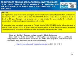 290
Atenção
Os importadores cujas mercadorias abrangidas na Portaria Inmetro/MDIC 371/2009 tenham conhecimento
de embarque (B/L) no exterior datado até o dia 30/06/2011, deverão apresentar às agências do Banco do
Brasil a B/L para liberação dos produtos, sem a necessidade de apresentação do certificado de
conformidade emitido pelo Organismo acreditado pelo Inmetro.
O importador, cuja mercadoria abrangida na Portaria Inmetro/MDIC 371/2009 tenha sido embarcada no
exterior a partir do dia 01/07/2011, deverá realizar o registro da LI e, no desembaraço aduaneiro, apresentar
o Certificado de Conformidade do Produto, emitido por Organismo acreditado pela Cgcre.
http://www.inmetro.gov.br /ouvidoria/index.asp ou 0800 285 1818
Ainda tem dúvidas? Entre em contato com a Ouvidoria do Inmetro
Caso você não tenha encontrado as informações que procurava sobre a certificação
compulsória de eletrodomésticos e similares ou, ainda, tenha sugestões para melhorar este
documento, entre em contato com a Ouvidoria do Inmetro:
ORIENTAÇÕES GERAIS SOBRE A PORTARIA INMETRO/MDIC 371
DE 29/12/2009 - REQUISITOS DE AVALIAÇÃO DA CONFORMIDADE
PARA SEGURANÇA DE APARELHOS ELETRODOMÉSTICOS E
SIMILARES
 