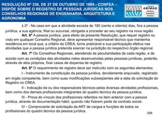 298
RESOLUÇÃO Nº 336, DE 27 DE OUTUBRO DE 1989 - CONFEA –
DISPÕE SOBRE O REGISTRO DE PESSOAS JURÍDICAS NOS
CONSELHOS REGIONAIS DE ENGENHARIA, ARQUITETURA E
AGRONOMIA
§ 2º - No caso em que a atividade exceda de 180 (cento e oitenta) dias, fica a pessoa
jurídica, a sua agência, filial ou sucursal, obrigada a proceder ao seu registro na nova região.
Art. 6º A pessoa jurídica, para efeito da presente Resolução, que requer registro ou
visto em qualquer Conselho Regional, deve apresentar responsável técnico que mantenha
residência em local que, a critério do CREA, torne praticável a sua participação efetiva nas
atividades que a pessoa jurídica pretenda exercer na jurisdição do respectivo órgão regional.
Art. 7º Os Conselhos Regionais, atendendo às peculiaridades de cada região, e de
acordo com as condições das atividades neles desenvolvidas pelas pessoas jurídicas, poderão,
através de atos próprios, fixar casos de dispensa de registro.
Art. 8º O requerimento de registro deve ser instruído com os seguintes elementos:
I - Instrumento de constituição da pessoa jurídica, devidamente arquivado, registrado
em órgão competente, bem como suas modificações subseqüentes até a data da solicitação do
Registro no CREA.
II - Indicação do ou dos responsáveis técnicos pelas diversas atividades profissionais,
bem como dos demais profissionais integrantes do quadro técnico da pessoa jurídica.
III - Prova do vínculo dos profissionais referidos no item anterior com a pessoa
jurídica, através de documentação hábil, quando não fizerem parte do contrato social.
IV - Comprovante de solicitação da ART de cargos e funções de todos os
profissionais do quadro técnico da pessoa jurídica.
 