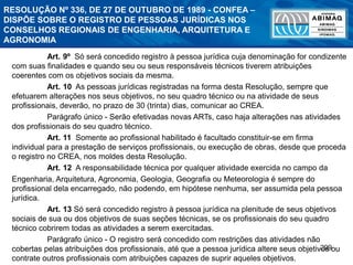 299
RESOLUÇÃO Nº 336, DE 27 DE OUTUBRO DE 1989 - CONFEA –
DISPÕE SOBRE O REGISTRO DE PESSOAS JURÍDICAS NOS
CONSELHOS REGIONAIS DE ENGENHARIA, ARQUITETURA E
AGRONOMIA
Art. 9º Só será concedido registro à pessoa jurídica cuja denominação for condizente
com suas finalidades e quando seu ou seus responsáveis técnicos tiverem atribuições
coerentes com os objetivos sociais da mesma.
Art. 10 As pessoas jurídicas registradas na forma desta Resolução, sempre que
efetuarem alterações nos seus objetivos, no seu quadro técnico ou na atividade de seus
profissionais, deverão, no prazo de 30 (trinta) dias, comunicar ao CREA.
Parágrafo único - Serão efetivadas novas ARTs, caso haja alterações nas atividades
dos profissionais do seu quadro técnico.
Art. 11 Somente ao profissional habilitado é facultado constituir-se em firma
individual para a prestação de serviços profissionais, ou execução de obras, desde que proceda
o registro no CREA, nos moldes desta Resolução.
Art. 12 A responsabilidade técnica por qualquer atividade exercida no campo da
Engenharia, Arquitetura, Agronomia, Geologia, Geografia ou Meteorologia é sempre do
profissional dela encarregado, não podendo, em hipótese nenhuma, ser assumida pela pessoa
jurídica.
Art. 13 Só será concedido registro à pessoa jurídica na plenitude de seus objetivos
sociais de sua ou dos objetivos de suas seções técnicas, se os profissionais do seu quadro
técnico cobrirem todas as atividades a serem exercitadas.
Parágrafo único - O registro será concedido com restrições das atividades não
cobertas pelas atribuições dos profissionais, até que a pessoa jurídica altere seus objetivos ou
contrate outros profissionais com atribuições capazes de suprir aqueles objetivos.
 