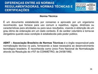 36
Norma Técnica
É um documento estabelecido por consenso e aprovado por um organismo
reconhecido, que fornece para uso comum e repetitivo, regras, diretrizes ou
características para atividades ou para seus resultados, visando à obtenção de um
grau ótimo de ordenação em um dado contexto. É de caráter voluntário e torna-se
obrigatória quando essa condição é estabelecida pelo poder público.
ABNT – Associação Brasileira de Normas Técnicas é o órgão responsável pela
normalização técnica no país, fornecendo a base necessária ao desenvolvimento
tecnológico brasileiro. É reconhecida como único Foro Nacional de Normalização
através da Resolução do nº07 do CONMETRO, de 24/08/1992.
DIFERENÇAS ENTRE AS NORMAS
REGULAMENTADORAS, NORMAS TÉCNICAS E
CERTIFICAÇÕES
 