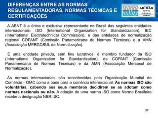 37
A ABNT é a única e exclusiva representante no Brasil das seguintes entidades
internacionais: ISO (International Organization for Standardization), IEC
(International Electrotechnical Commission), e das entidades de normalização
regional COPANT (Comissão Panamericana de Normas Técnicas) e a AMN
(Associação MERCOSUL de Normalização).
É uma entidade privada, sem fins lucrativos, é membro fundador da ISO
(International Organization for Standardization), da COPANT (Comissão
Panamericana de Normas Técnicas) e da AMN (Associação Mercosul de
Normalização).
As normas internacionais são reconhecidas pela Organização Mundial do
Comércio - OMC como a base para o comércio internacional. As normas ISO são
voluntárias, cabendo aos seus membros decidirem se as adotam como
normas nacionais ou não. A adoção de uma norma ISO como Norma Brasileira
recebe a designação NBR ISO.
DIFERENÇAS ENTRE AS NORMAS
REGULAMENTADORAS, NORMAS TÉCNICAS E
CERTIFICAÇÕES
 