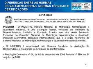 41
MINISTÉRIO DO DESENVOLVIMENTO, INDÚSTRIA E COMÉRCIO EXTERIOR - MDIC
INSTITUTO NACIONAL DE METROLOGIA, QUALIDADE E TECNOLOGIA – INMETRO
INMETRO - O INMETRO, Instituto Nacional de Metrologia, Normalização e
Qualidade Industrial, é uma autarquia federal, vinculada ao Ministério do
Desenvolvimento, Indústria e Comércio Exterior, que atua como Secretaria
Executiva do Conselho Nacional de Metrologia, Normalização e Qualidade
Industrial (Conmetro), colegiado interministerial, que é o órgão normativo do
Sistema Nacional de Metrologia, Normalização e Qualidade Industrial (Sinmetro).
- O INMETRO é responsável pelo Sistema Brasileiro de Avaliação da
Conformidade, e Programas de Avaliação da Conformidade
- Resolução Conmetro nº 04, de 02 de dezembro de 2002 Portaria nº 390, de 24
de julho de 2012.
Certificação
DIFERENÇAS ENTRE AS NORMAS
REGULAMENTADORAS, NORMAS TÉCNICAS E
CERTIFICAÇÕES
 