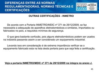 45
OUTRAS CERTIFICAÇÕES - INMETRO
De acordo com a Portaria INMETRO/MDIC nº 371 de 29/12/2009, se faz
necessária a adequação de aparelhos eletrodomésticos e similares, importados ou
fabricados no país, a requisitos mínimos de segurança.
O que gera bastante confusão, pois alguns eletrodomésticos podem ser usados
na indústria passando assim a ser considerado um equipamento industrial.
Levando isso em consideração é de extrema importância verificar se o
equipamento fabricado esta na lista desta portaria para que seja feita a certificação.
Veja a portaria INMETRO/MDIC nº 371 de 29/12/2009 na íntegra no anexo J.
DIFERENÇAS ENTRE AS NORMAS
REGULAMENTADORAS, NORMAS TÉCNICAS E
CERTIFICAÇÕES
 