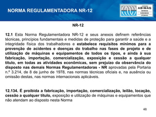 48
NR-12
12.1 Esta Norma Regulamentadora NR-12 e seus anexos definem referências
técnicas, princípios fundamentais e medidas de proteção para garantir a saúde e a
integridade física dos trabalhadores e estabelece requisitos mínimos para a
prevenção de acidentes e doenças do trabalho nas fases de projeto e de
utilização de máquinas e equipamentos de todos os tipos, e ainda à sua
fabricação, importação, comercialização, exposição e cessão a qualquer
título, em todas as atividades econômicas, sem prejuízo da observância do
disposto nas demais Normas Regulamentadoras - NR aprovadas pela Portaria
n.º 3.214, de 8 de junho de 1978, nas normas técnicas oficiais e, na ausência ou
omissão destas, nas normas internacionais aplicáveis.
12.134. É proibida a fabricação, importação, comercialização, leilão, locação,
cessão a qualquer título, exposição e utilização de máquinas e equipamentos que
não atendam ao disposto nesta Norma
NORMA REGULAMENTADORA NR-12
 