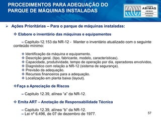 57
PROCEDIMENTOS PARA ADEQUAÇÃO DO
PARQUE DE MÁQUINAS INSTALADAS
 Ações Prioritárias – Para o parque de máquinas instaladas:
 Elabore o inventário das máquinas e equipamentos
– Capitulo-12.153 da NR-12 - Manter o inventário atualizado com o seguinte
conteúdo mínimo:
 Identificação da máquina e equipamento.
 Descrição geral. (tipo, fabricante, modelo, características).
 Capacidade, produtividade, tempo de operação por dia, operadores envolvidos.
 Diagnóstico com relação a NR-12 (sistema de segurança).
 Previsão da adequação.
 Recursos financeiros para a adequação.
 Localização em planta baixa (layout).
Faça a Apreciação de Riscos
– Capitulo 12.39, alínea “a” da NR-12.
 Emita ART – Anotação de Responsabilidade Técnica
– Capitulo 12.39, alínea “b” da NR-12.
– Lei nº 6.496, de 07 de dezembro de 1977.
 