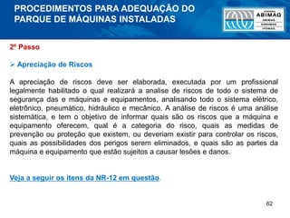 62
2º Passo
 Apreciação de Riscos
A apreciação de riscos deve ser elaborada, executada por um profissional
legalmente habilitado o qual realizará a analise de riscos de todo o sistema de
segurança das e máquinas e equipamentos, analisando todo o sistema elétrico,
eletrônico, pneumático, hidráulico e mecânico. A análise de riscos é uma análise
sistemática, e tem o objetivo de informar quais são os riscos que a máquina e
equipamento oferecem, qual é a categoria do risco, quais as medidas de
prevenção ou proteção que existem, ou deveriam existir para controlar os riscos,
quais as possibilidades dos perigos serem eliminados, e quais são as partes da
máquina e equipamento que estão sujeitos a causar lesões e danos.
Veja a seguir os itens da NR-12 em questão.
PROCEDIMENTOS PARA ADEQUAÇÃO DO
PARQUE DE MÁQUINAS INSTALADAS
 