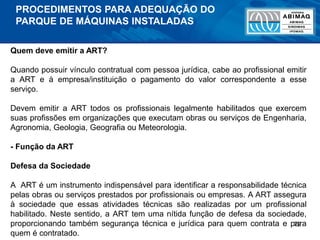 72
Quem deve emitir a ART?
Quando possuir vínculo contratual com pessoa jurídica, cabe ao profissional emitir
a ART e à empresa/instituição o pagamento do valor correspondente a esse
serviço.
Devem emitir a ART todos os profissionais legalmente habilitados que exercem
suas profissões em organizações que executam obras ou serviços de Engenharia,
Agronomia, Geologia, Geografia ou Meteorologia.
- Função da ART
Defesa da Sociedade
A ART é um instrumento indispensável para identificar a responsabilidade técnica
pelas obras ou serviços prestados por profissionais ou empresas. A ART assegura
à sociedade que essas atividades técnicas são realizadas por um profissional
habilitado. Neste sentido, a ART tem uma nítida função de defesa da sociedade,
proporcionando também segurança técnica e jurídica para quem contrata e para
quem é contratado.
PROCEDIMENTOS PARA ADEQUAÇÃO DO
PARQUE DE MÁQUINAS INSTALADAS
 